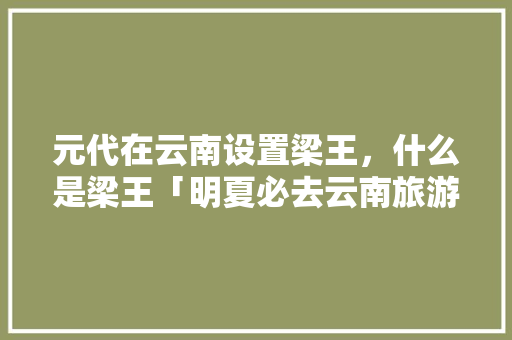 元代在云南设置梁王，什么是梁王「明夏必去云南旅游攻略」 元代在云南设置梁王，什么是梁王「明夏必去云南旅游攻略」 健康母婴
