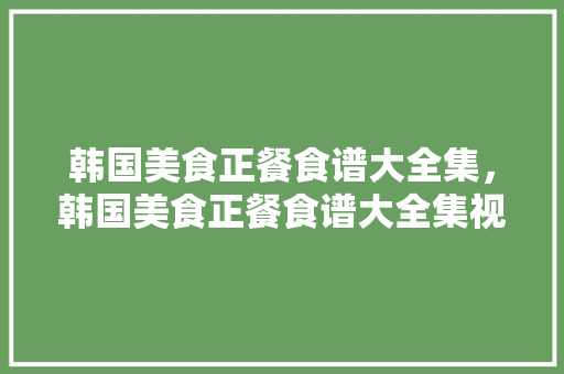 韩国美食正餐食谱大全集，韩国美食正餐食谱大全集视频。 韩国美食正餐食谱大全集，韩国美食正餐食谱大全集视频。 美食菜谱