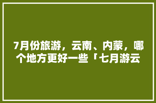 7月份旅游，云南、内蒙，哪个地方更好一些「七月游云南旅游攻略图片大全」 7月份旅游，云南、内蒙，哪个地方更好一些「七月游云南旅游攻略图片大全」 健康母婴