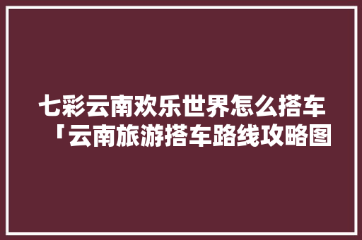 七彩云南欢乐世界怎么搭车「云南旅游搭车路线攻略图片」 七彩云南欢乐世界怎么搭车「云南旅游搭车路线攻略图片」 汽车常识