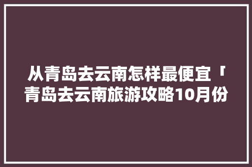 从青岛去云南怎样最便宜「青岛去云南旅游攻略10月份」 从青岛去云南怎样最便宜「青岛去云南旅游攻略10月份」 时尚穿搭