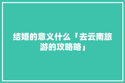 结婚的意义什么「去云南旅游的攻略略」 结婚的意义什么「去云南旅游的攻略略」 汽车常识