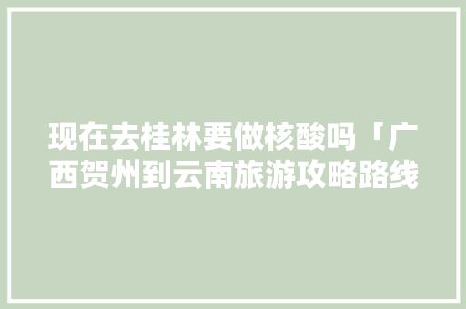 现在去桂林要做核酸吗「广西贺州到云南旅游攻略路线图」 现在去桂林要做核酸吗「广西贺州到云南旅游攻略路线图」 时尚穿搭