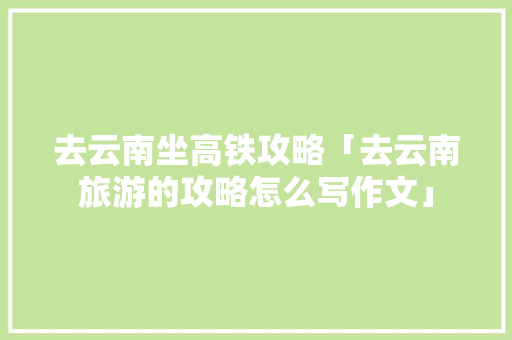 去云南坐高铁攻略「去云南旅游的攻略怎么写作文」 去云南坐高铁攻略「去云南旅游的攻略怎么写作文」 教育法律