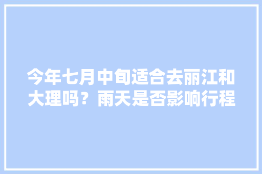 今年七月中旬适合去丽江和大理吗？雨天是否影响行程「云南旅游七月中旬攻略图」 今年七月中旬适合去丽江和大理吗？雨天是否影响行程「云南旅游七月中旬攻略图」 时尚穿搭