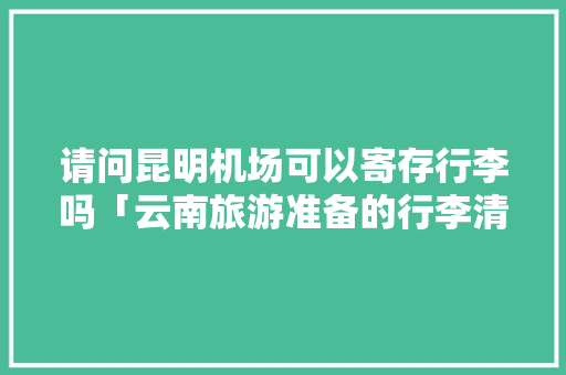 请问昆明机场可以寄存行李吗「云南旅游准备的行李清单大全」 请问昆明机场可以寄存行李吗「云南旅游准备的行李清单大全」 手机电脑