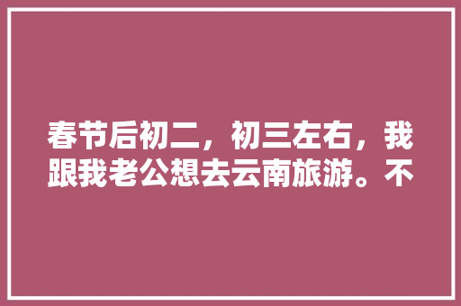 春节后初二，初三左右，我跟我老公想去云南旅游。不知道那个时间去还能玩到什么好玩的？有没有具体的攻略「云南旅游攻略9月团游」 春节后初二，初三左右，我跟我老公想去云南旅游。不知道那个时间去还能玩到什么好玩的？有没有具体的攻略「云南旅游攻略9月团游」 健康母婴
