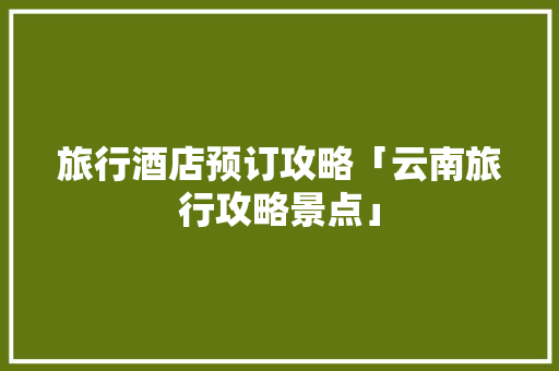 旅行酒店预订攻略「云南旅行攻略景点」 旅行酒店预订攻略「云南旅行攻略景点」 健康母婴