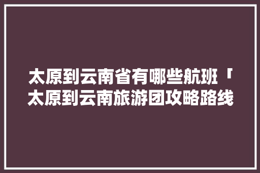 太原到云南省有哪些航班「太原到云南旅游团攻略路线」 太原到云南省有哪些航班「太原到云南旅游团攻略路线」 时尚穿搭