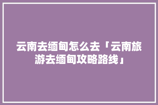 云南去缅甸怎么去「云南旅游去缅甸攻略路线」 云南去缅甸怎么去「云南旅游去缅甸攻略路线」 时尚穿搭