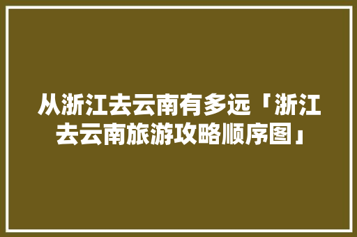从浙江去云南有多远「浙江去云南旅游攻略顺序图」 从浙江去云南有多远「浙江去云南旅游攻略顺序图」 汽车常识