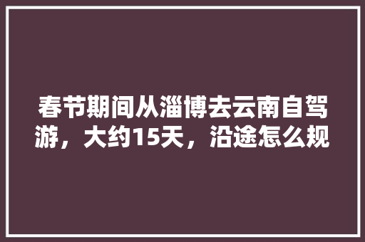 春节期间从淄博去云南自驾游，大约15天，沿途怎么规划「山东到云南旅游自驾攻略路线」 春节期间从淄博去云南自驾游，大约15天，沿途怎么规划「山东到云南旅游自驾攻略路线」 时尚穿搭