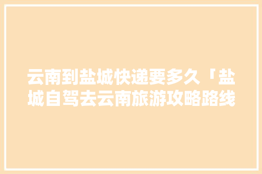 云南到盐城快递要多久「盐城自驾去云南旅游攻略路线」 云南到盐城快递要多久「盐城自驾去云南旅游攻略路线」 健康母婴