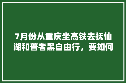 7月份从重庆坐高铁去抚仙湖和普者黑自由行，要如何规划5天的旅游行程「云南旅游三人五天攻略图」 7月份从重庆坐高铁去抚仙湖和普者黑自由行，要如何规划5天的旅游行程「云南旅游三人五天攻略图」 教育法律