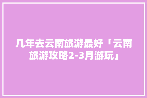 几年去云南旅游最好「云南旅游攻略2-3月游玩」 几年去云南旅游最好「云南旅游攻略2-3月游玩」 教育法律