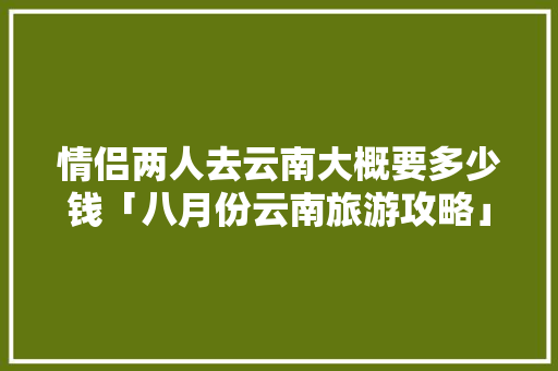 情侣两人去云南大概要多少钱「八月份云南旅游攻略」 情侣两人去云南大概要多少钱「八月份云南旅游攻略」 旅游攻略