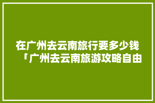 在广州去云南旅行要多少钱「广州去云南旅游攻略自由行」 在广州去云南旅行要多少钱「广州去云南旅游攻略自由行」 旅游攻略