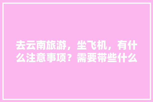 去云南旅游，坐飞机，有什么注意事项？需要带些什么东西「云南旅游乘机攻略图高清大图」 去云南旅游，坐飞机，有什么注意事项？需要带些什么东西「云南旅游乘机攻略图高清大图」 旅游攻略
