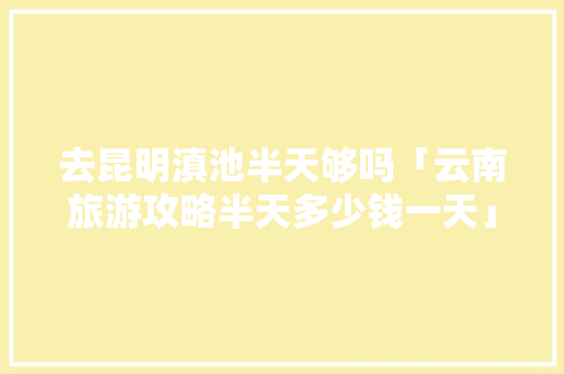 去昆明滇池半天够吗「云南旅游攻略半天多少钱一天」 去昆明滇池半天够吗「云南旅游攻略半天多少钱一天」 健康母婴