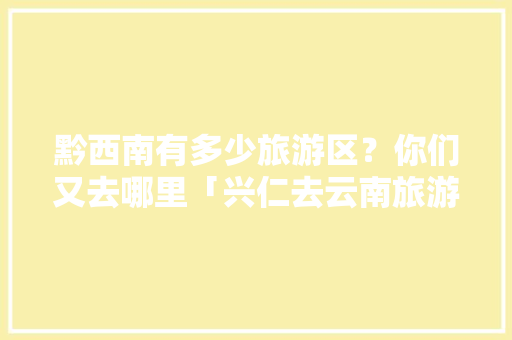 黔西南有多少旅游区？你们又去哪里「兴仁去云南旅游攻略路线」 黔西南有多少旅游区？你们又去哪里「兴仁去云南旅游攻略路线」 汽车常识