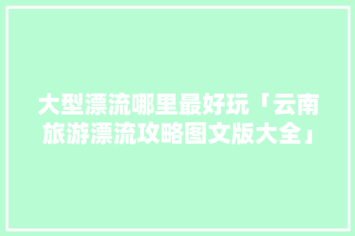 大型漂流哪里最好玩「云南旅游漂流攻略图文版大全」 大型漂流哪里最好玩「云南旅游漂流攻略图文版大全」 汽车常识