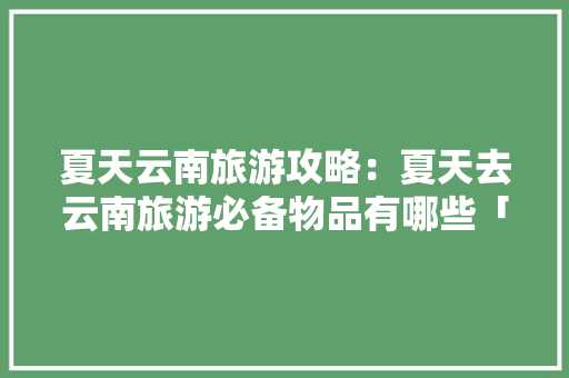 夏天云南旅游攻略：夏天去云南旅游必备物品有哪些「云南旅游报备攻略最新」 夏天云南旅游攻略：夏天去云南旅游必备物品有哪些「云南旅游报备攻略最新」 健康母婴