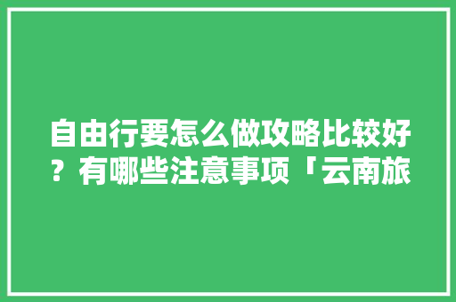 自由行要怎么做攻略比较好？有哪些注意事项「云南旅游路线攻略图」 自由行要怎么做攻略比较好？有哪些注意事项「云南旅游路线攻略图」 时尚穿搭