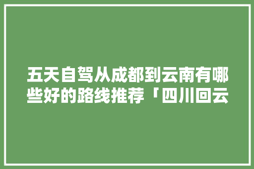 五天自驾从成都到云南有哪些好的路线推荐「四川回云南旅游攻略路线图」 五天自驾从成都到云南有哪些好的路线推荐「四川回云南旅游攻略路线图」 时尚穿搭