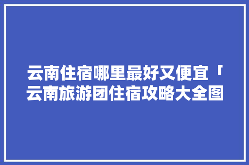 云南住宿哪里最好又便宜「云南旅游团住宿攻略大全图片」 云南住宿哪里最好又便宜「云南旅游团住宿攻略大全图片」 健康母婴