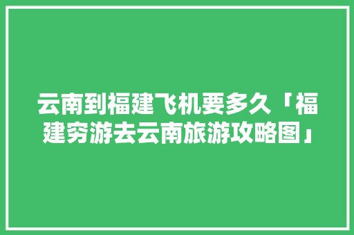 云南到福建飞机要多久「福建穷游去云南旅游攻略图」 云南到福建飞机要多久「福建穷游去云南旅游攻略图」 健康母婴