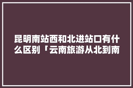 昆明南站西和北进站口有什么区别「云南旅游从北到南攻略图片」 手机电脑
