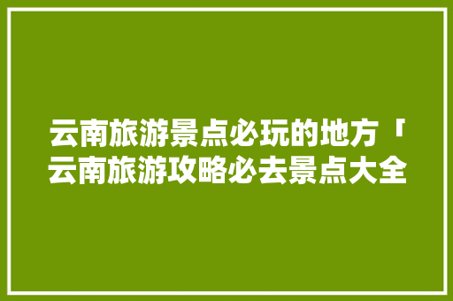 云南旅游景点必玩的地方「云南旅游攻略必去景点大全」 云南旅游景点必玩的地方「云南旅游攻略必去景点大全」 健康母婴