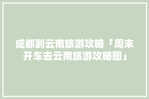 成都到云南旅游攻略「周末开车去云南旅游攻略图」 成都到云南旅游攻略「周末开车去云南旅游攻略图」 时尚穿搭