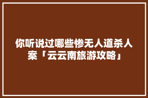 你听说过哪些惨无人道杀人案「云云南旅游攻略」 你听说过哪些惨无人道杀人案「云云南旅游攻略」 时尚穿搭