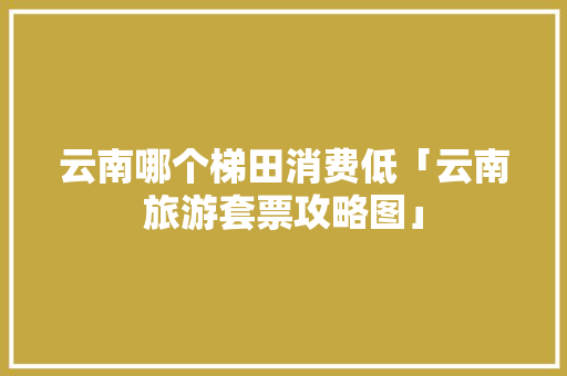 云南哪个梯田消费低「云南旅游套票攻略图」 云南哪个梯田消费低「云南旅游套票攻略图」 时尚穿搭