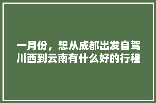 一月份，想从成都出发自驾川西到云南有什么好的行程推荐「成都到云南旅游五天攻略路线」 一月份，想从成都出发自驾川西到云南有什么好的行程推荐「成都到云南旅游五天攻略路线」 汽车常识