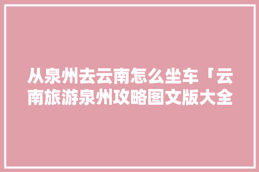 从泉州去云南怎么坐车「云南旅游泉州攻略图文版大全」 从泉州去云南怎么坐车「云南旅游泉州攻略图文版大全」 教育法律