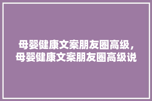 母婴健康文案朋友圈高级，母婴健康文案朋友圈高级说说。 母婴健康文案朋友圈高级，母婴健康文案朋友圈高级说说。 健康母婴