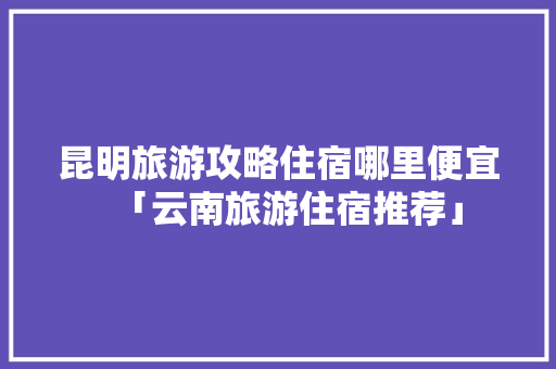 昆明旅游攻略住宿哪里便宜「云南旅游住宿推荐」 昆明旅游攻略住宿哪里便宜「云南旅游住宿推荐」 教育法律