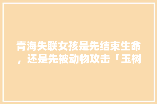 青海失联女孩是先结束生命，还是先被动物攻击「玉树到云南旅游攻略路线图」 青海失联女孩是先结束生命，还是先被动物攻击「玉树到云南旅游攻略路线图」 健康母婴