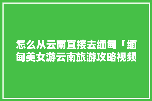 怎么从云南直接去缅甸「缅甸美女游云南旅游攻略视频」 怎么从云南直接去缅甸「缅甸美女游云南旅游攻略视频」 教育法律