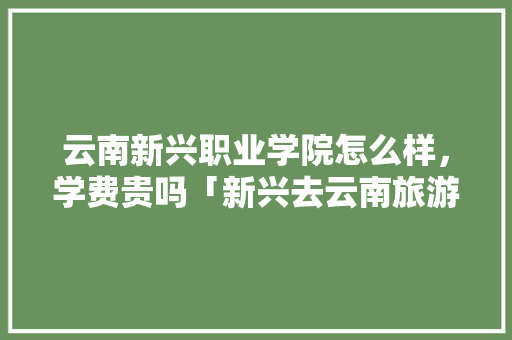 云南新兴职业学院怎么样，学费贵吗「新兴去云南旅游攻略图最新一星期游」 云南新兴职业学院怎么样，学费贵吗「新兴去云南旅游攻略图最新一星期游」 时尚穿搭
