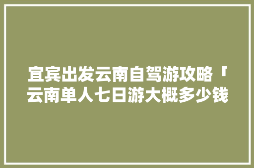 宜宾出发云南自驾游攻略「云南单人七日游大概多少钱」 宜宾出发云南自驾游攻略「云南单人七日游大概多少钱」 健康母婴