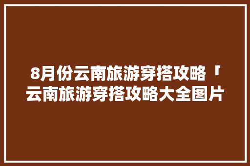 8月份云南旅游穿搭攻略「云南旅游穿搭攻略大全图片」 8月份云南旅游穿搭攻略「云南旅游穿搭攻略大全图片」 时尚穿搭