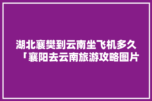 湖北襄樊到云南坐飞机多久「襄阳去云南旅游攻略图片大全」 湖北襄樊到云南坐飞机多久「襄阳去云南旅游攻略图片大全」 教育法律