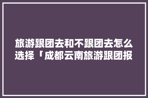 旅游跟团去和不跟团去怎么选择「成都云南旅游跟团报价」 旅游跟团去和不跟团去怎么选择「成都云南旅游跟团报价」 汽车常识