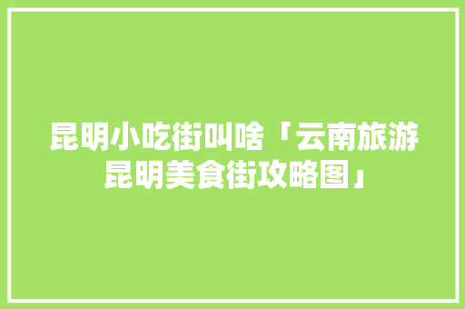 昆明小吃街叫啥「云南旅游昆明美食街攻略图」 昆明小吃街叫啥「云南旅游昆明美食街攻略图」 汽车常识