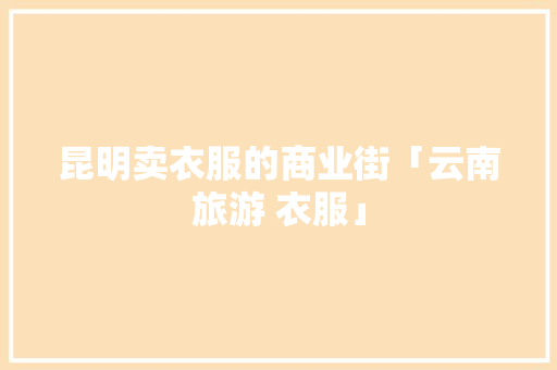 昆明卖衣服的商业街「云南旅游 衣服」 昆明卖衣服的商业街「云南旅游 衣服」 时尚穿搭