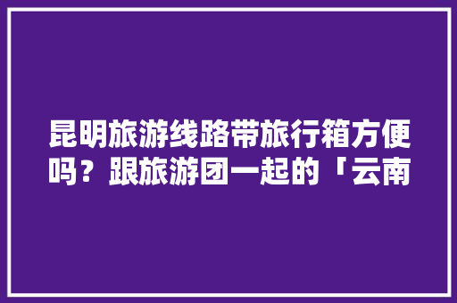 昆明旅游线路带旅行箱方便吗？跟旅游团一起的「云南旅游带什么行李」 昆明旅游线路带旅行箱方便吗？跟旅游团一起的「云南旅游带什么行李」 教育法律