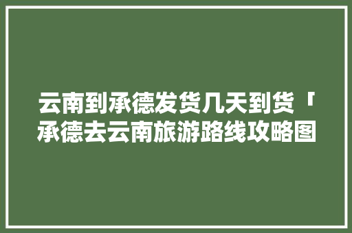 云南到承德发货几天到货「承德去云南旅游路线攻略图」 云南到承德发货几天到货「承德去云南旅游路线攻略图」 汽车常识